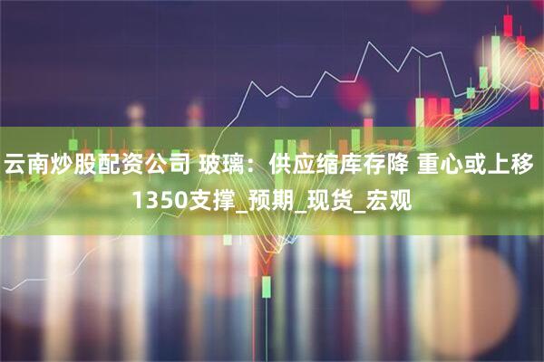 云南炒股配资公司 玻璃：供应缩库存降 重心或上移 1350支撑_预期_现货_宏观
