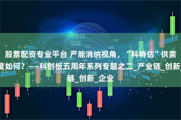 股票配资专业平台 产能消纳视角，“科特估”供需景气度如何？——科创板五周年系列专题之二_产业链_创新_企业