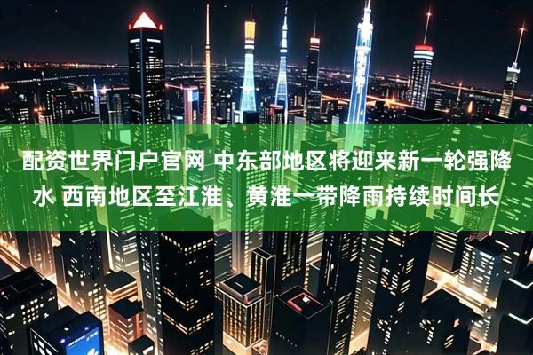 配资世界门户官网 中东部地区将迎来新一轮强降水 西南地区至江淮、黄淮一带降雨持续时间长