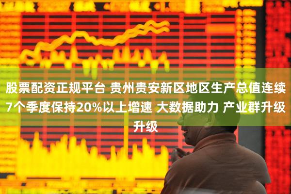 股票配资正规平台 贵州贵安新区地区生产总值连续7个季度保持20%以上增速 大数据助力 产业群升级