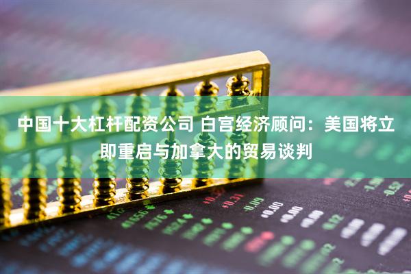 中国十大杠杆配资公司 白宫经济顾问：美国将立即重启与加拿大的贸易谈判