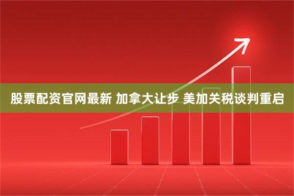 股票配资官网最新 加拿大让步 美加关税谈判重启