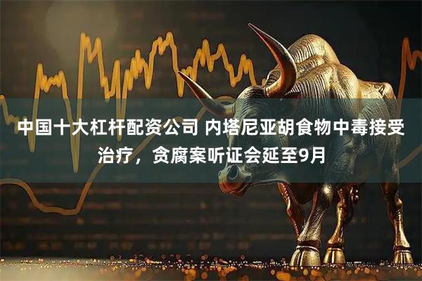 中国十大杠杆配资公司 内塔尼亚胡食物中毒接受治疗，贪腐案听证会延至9月