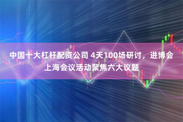 中国十大杠杆配资公司 4天100场研讨，进博会上海会议活动聚焦六大议题