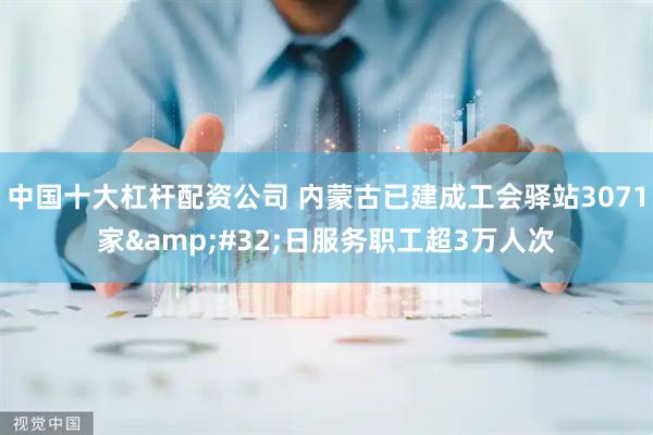 中国十大杠杆配资公司 内蒙古已建成工会驿站3071家 日服务职工超3万人次