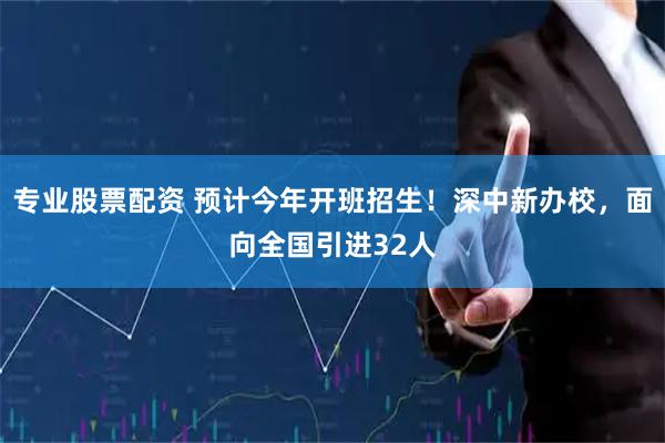 专业股票配资 预计今年开班招生！深中新办校，面向全国引进32人