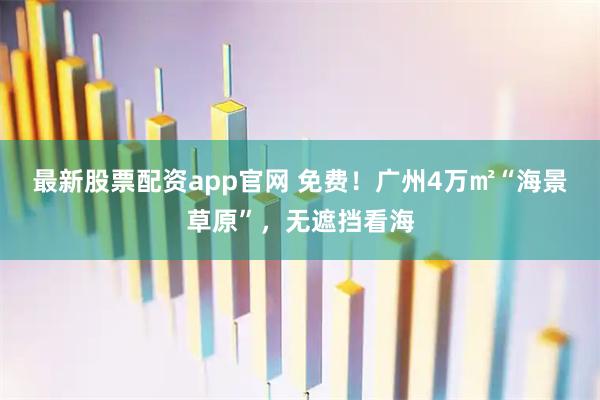 最新股票配资app官网 免费！广州4万㎡“海景草原”，无遮挡看海